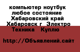 компьютер/ноутбук. любое состояние - Хабаровский край, Хабаровск г. Электро-Техника » Куплю   